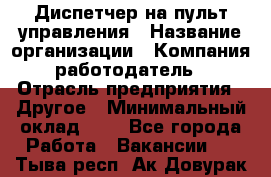 Диспетчер на пульт управления › Название организации ­ Компания-работодатель › Отрасль предприятия ­ Другое › Минимальный оклад ­ 1 - Все города Работа » Вакансии   . Тыва респ.,Ак-Довурак г.